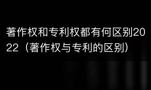 著作权和专利权都有何区别2022（著作权与专利的区别）