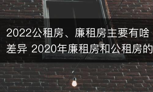 2022公租房、廉租房主要有啥差异 2020年廉租房和公租房的区别