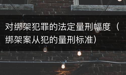 对绑架犯罪的法定量刑幅度（绑架案从犯的量刑标准）