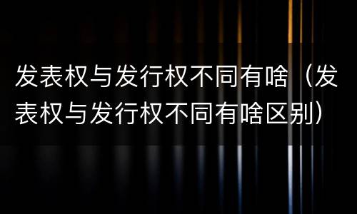 发表权与发行权不同有啥（发表权与发行权不同有啥区别）