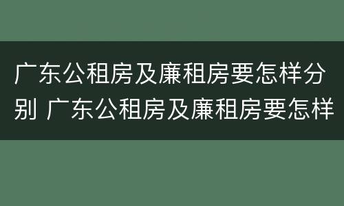 广东公租房及廉租房要怎样分别 广东公租房及廉租房要怎样分别购买