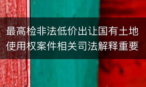 最高检非法低价出让国有土地使用权案件相关司法解释重要规定是什么