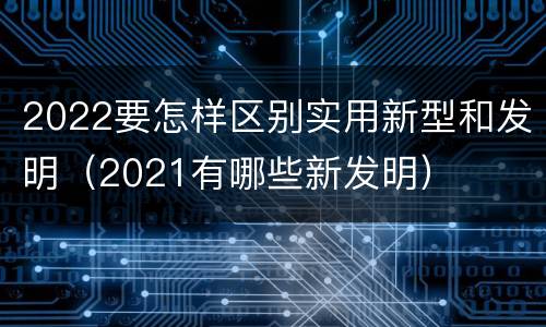 2022要怎样区别实用新型和发明（2021有哪些新发明）