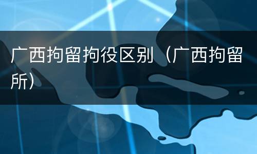 广西拘留拘役区别（广西拘留所）