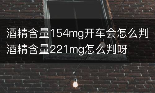 酒精含量154mg开车会怎么判 酒精含量221mg怎么判呀