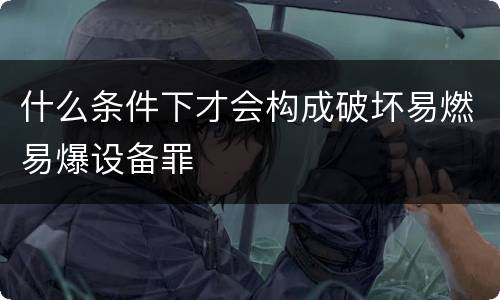 什么条件下才会构成破坏易燃易爆设备罪