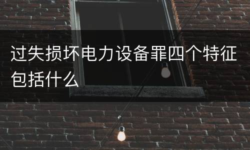过失损坏电力设备罪四个特征包括什么