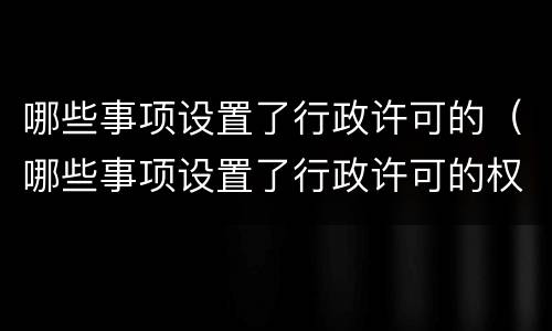 哪些事项设置了行政许可的（哪些事项设置了行政许可的权限）