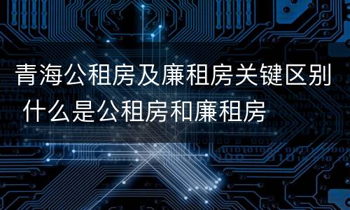 青海公租房及廉租房关键区别 什么是公租房和廉租房