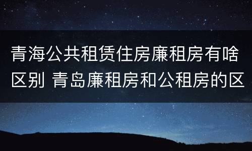 青海公共租赁住房廉租房有啥区别 青岛廉租房和公租房的区别