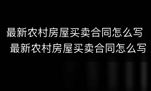 最新农村房屋买卖合同怎么写 最新农村房屋买卖合同怎么写才有效