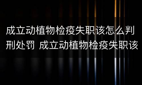成立动植物检疫失职该怎么判刑处罚 成立动植物检疫失职该怎么判刑处罚