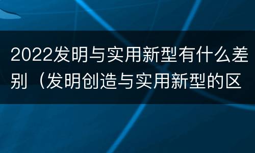 2022发明与实用新型有什么差别（发明创造与实用新型的区别）