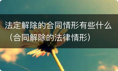 法定解除的合同情形有些什么（合同解除的法律情形）