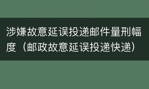 涉嫌故意延误投递邮件量刑幅度（邮政故意延误投递快递）