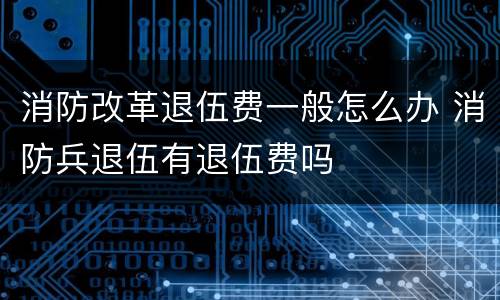 消防改革退伍费一般怎么办 消防兵退伍有退伍费吗