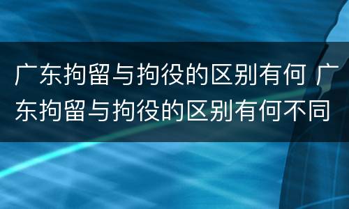 广东拘留与拘役的区别有何 广东拘留与拘役的区别有何不同