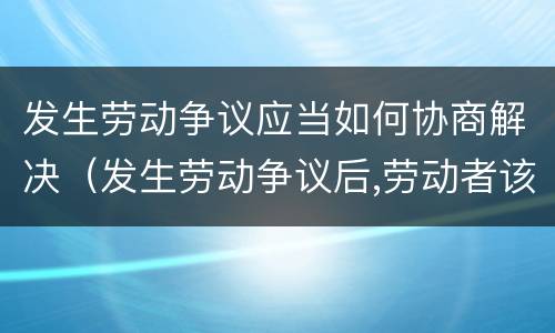 发生劳动争议应当如何协商解决（发生劳动争议后,劳动者该如何与用人单位协商）