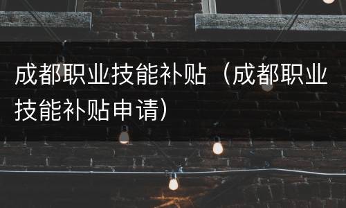 成都职业技能补贴（成都职业技能补贴申请）