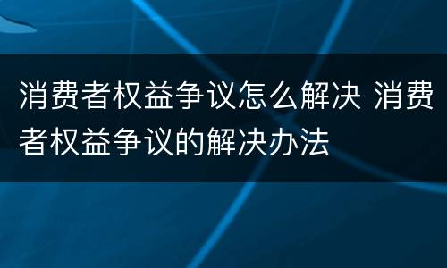 消费者权益争议怎么解决 消费者权益争议的解决办法