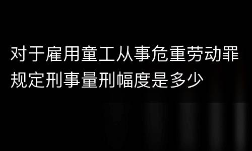 对于雇用童工从事危重劳动罪规定刑事量刑幅度是多少