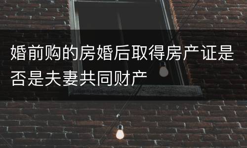 婚前购的房婚后取得房产证是否是夫妻共同财产