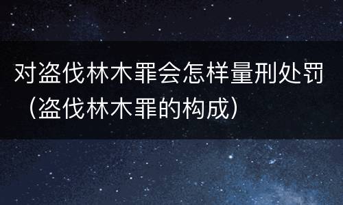 对盗伐林木罪会怎样量刑处罚（盗伐林木罪的构成）