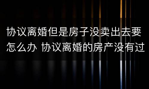 协议离婚但是房子没卖出去要怎么办 协议离婚的房产没有过户协议有效吗