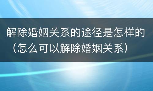 解除婚姻关系的途径是怎样的（怎么可以解除婚姻关系）