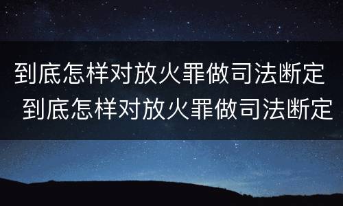 到底怎样对放火罪做司法断定 到底怎样对放火罪做司法断定