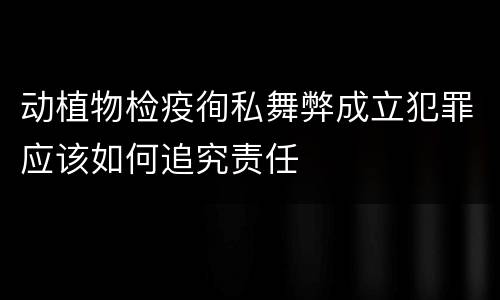 动植物检疫徇私舞弊成立犯罪应该如何追究责任