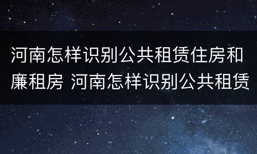 河南怎样识别公共租赁住房和廉租房 河南怎样识别公共租赁住房和廉租房呢