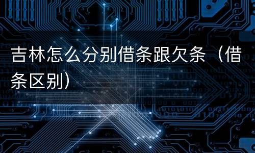 吉林怎么分别借条跟欠条（借条区别）