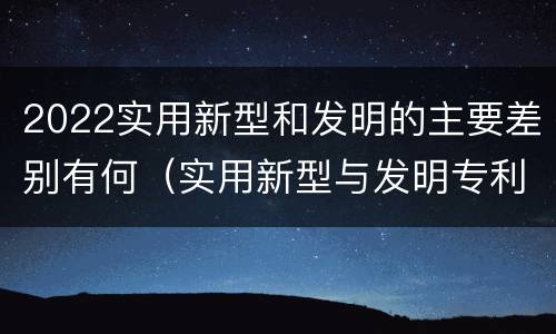 2022实用新型和发明的主要差别有何（实用新型与发明专利的区别有哪些）