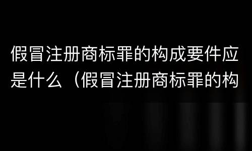 假冒注册商标罪的构成要件应是什么（假冒注册商标罪的构成要件应是什么内容）