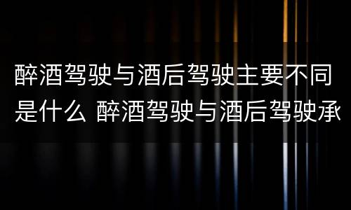 醉酒驾驶与酒后驾驶主要不同是什么 醉酒驾驶与酒后驾驶承担的法律责任有何区别?