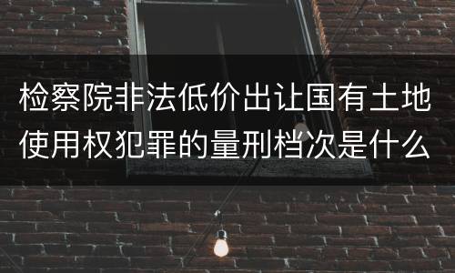 检察院非法低价出让国有土地使用权犯罪的量刑档次是什么