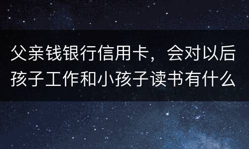 父亲钱银行信用卡，会对以后孩子工作和小孩子读书有什么影响
