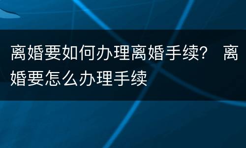 离婚要如何办理离婚手续？ 离婚要怎么办理手续