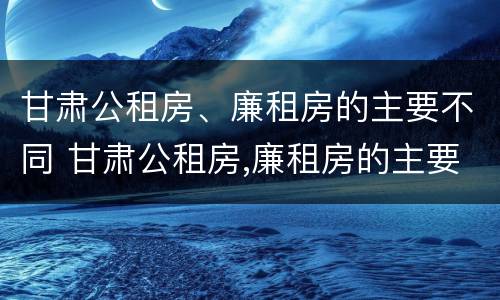 甘肃公租房、廉租房的主要不同 甘肃公租房,廉租房的主要不同点