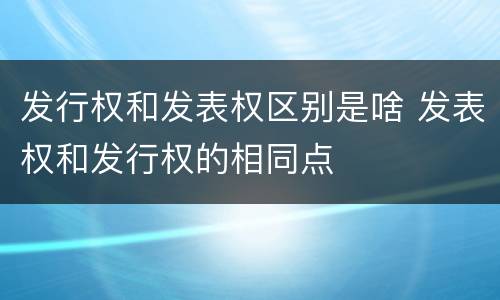 发行权和发表权区别是啥 发表权和发行权的相同点