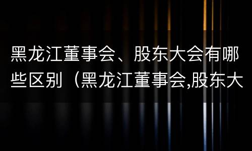 黑龙江董事会、股东大会有哪些区别（黑龙江董事会,股东大会有哪些区别呢）