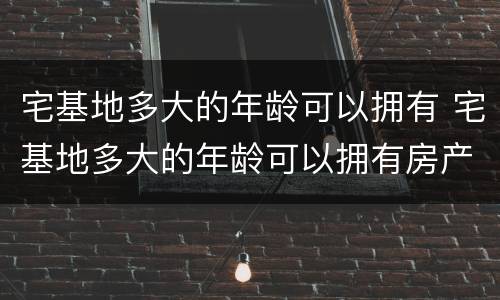 宅基地多大的年龄可以拥有 宅基地多大的年龄可以拥有房产
