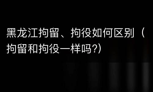 黑龙江拘留、拘役如何区别（拘留和拘役一样吗?）