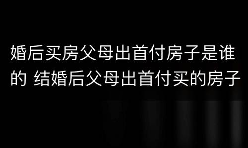 婚后买房父母出首付房子是谁的 结婚后父母出首付买的房子算哪个的