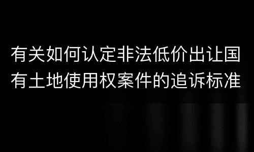 有关如何认定非法低价出让国有土地使用权案件的追诉标准