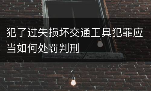 犯了过失损坏交通工具犯罪应当如何处罚判刑