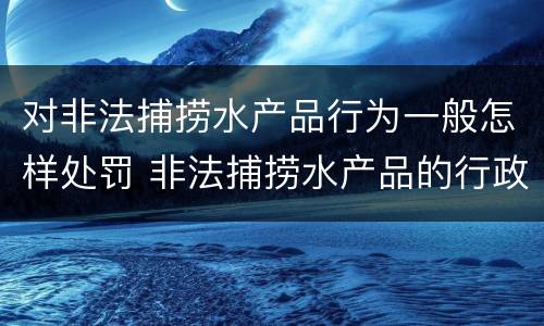 对非法捕捞水产品行为一般怎样处罚 非法捕捞水产品的行政处罚