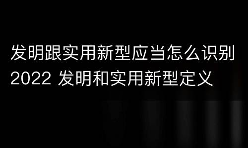发明跟实用新型应当怎么识别2022 发明和实用新型定义