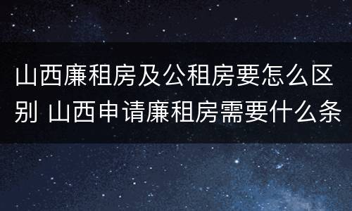 山西廉租房及公租房要怎么区别 山西申请廉租房需要什么条件